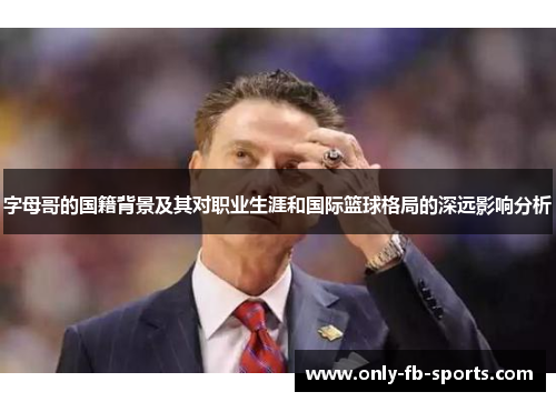 字母哥的国籍背景及其对职业生涯和国际篮球格局的深远影响分析