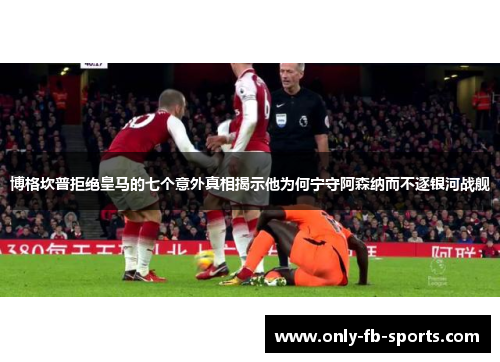 博格坎普拒绝皇马的七个意外真相揭示他为何宁守阿森纳而不逐银河战舰