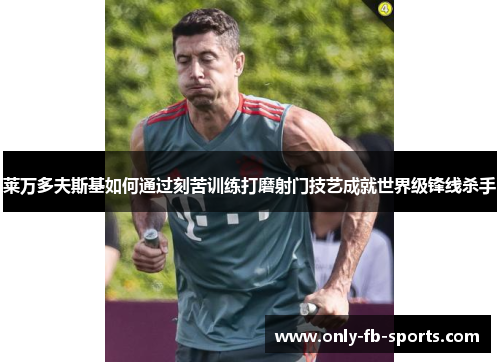 莱万多夫斯基如何通过刻苦训练打磨射门技艺成就世界级锋线杀手
