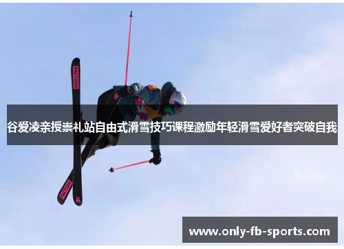 谷爱凌亲授崇礼站自由式滑雪技巧课程激励年轻滑雪爱好者突破自我