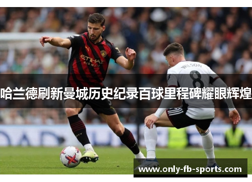 哈兰德刷新曼城历史纪录百球里程碑耀眼辉煌